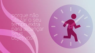 porque não
utilizar o seu
tempo extra
para alcançar
seus
objetivos?
 