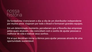 nossa
história
Os fundadores vivenciaram o dia-a-dia de um distribuidor independente
por muitos anos. Viajaram por todo o Brasil e formaram grandes equipes.
Em um determinado momento, perceberam que a ﬁlosoﬁa das empresas
pelas quais atuavam, não coincidiam com o sonho de ajudar pessoas a
melhorar de vida e realizar seus sonhos.
Foi aí que decidiram iniciar a Akmos para ajudar pessoas através de uma
oportunidade sustentável.
 