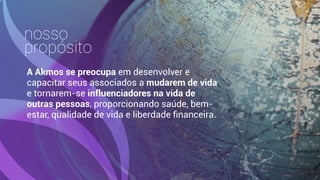 nosso
propósito
A Akmos se preocupa em desenvolver e
capacitar seus associados a mudarem de vida
e tornarem-se influenciadores na vida de
outras pessoas, proporcionando saúde, bem-
estar, qualidade de vida e liberdade ﬁnanceira.
 