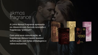 akmos
fragrance
A Linha Akmos Fragrance apresenta
os clássicos com fórmula renovada e
fragrâncias “premium”.
Com uma nova comunicação, as
fragrâncias Akmos trazem leveza e
soﬁsticação, com belas embalagens e
vidros exclusivos.
 