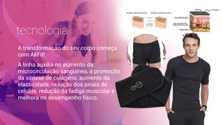 tecnologia
A transformação do seu corpo começa
com AkFit!
A linha auxilia no aumento da
microcirculação sanguínea, a promoção
da síntese de colágeno, aumento da
elasticidade, redução dos sinais de
celulite, redução da fadiga muscular e
melhora no desempenho físico.
 