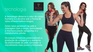A tecnologia absorve o calor do corpo
humano e o devolve sob a forma de
raios infravermelhos longos.
Estes raios penetram na pele e
interagem com o corpo, estimulando
a microcirculação sanguínea e o
metabolismo celular.
Os cristais bioativos potencializam a
produção de colágeno e o aumento
da elasticidade da pele, tornando-a
visivelmente mais jovem e hidratada.
tecnologia
 