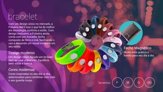 bracelet
Com um design único no mercado, a
Pulseira AkFit traz o que há de melhor
em tecnologia, conforto e estilo. Com
design exclusivo, a Pulseira ainda
conta com um inovador fecho,
composto de ferro e imã, facilitando o
uso e deixando um visual inovador em
seu estilo.
Design moderno
Um design clean, focado em te fazer
bem ao usar a Bracelet. Equilíbrio  
bem-estar e beleza.
Cores modernas
Cores inspiradas no seu dia-a-dia,
selecionadas para combinar com todo
o seu guarda roupa.
Fecho Magnético
Muito mais prático e
bonito para seu dia a dia.
Tamanhos MP G GG
 
