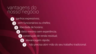 ganhos expressivos;
sem funcionários ou chefes;
liberdade de horário;
êxito mesmo sem experiência;
construção de renda residual;
alavancagem rápida;
não precisa abrir mão do seu trabalho tradicional.
vantagens do
nosso negócio
1
2
3
4
5
6
7
 