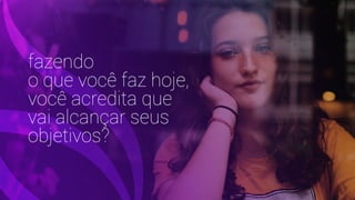 fazendo
o que você faz hoje,
você acredita que
vai alcançar seus
objetivos?
 
