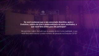 Se você soubesse que o seu associado downline, após o
Evolution, subiria de nível e potencializaria os seus resultados, o
que você faria antes para ele participar?
Me permita ir além. Se tudo que eu acabei de ler é uma realidade, o que
você fará para colocar o maior número de pessoas no Evolution 2018?
 