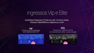 ingressosVipeElite
Condições Especiais 2º lote em até 12 micro ciclos. 
Acesse o BackOffice e adquira já o seu!
VIP 
Exclusivo p/ Presidentes 
com atendimento VIP
Elite 
Exclusivo p/ Safiras e acima 
com atendimento elite + jantar de gala
 