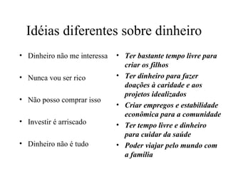 Idéias diferentes sobre dinheiro
• Dinheiro não me interessa   • Ter bastante tempo livre para
                                criar os filhos
• Nunca vou ser rico          • Ter dinheiro para fazer
                                doações à caridade e aos
                                projetos idealizados
• Não posso comprar isso
                              • Criar empregos e estabilidade
                                econômica para a comunidade
• Investir é arriscado        • Ter tempo livre e dinheiro
                                para cuidar da saúde
• Dinheiro não é tudo         • Poder viajar pelo mundo com
                                a família
 