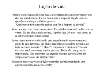 Lição de vida
Durante meu segundo mês na escola de enfermagem, nosso professor nos
  deu um questionário. Eu era bom aluno e respondi rápido todas as
  questões até chegar a última que era:
  "Qual o primeiro nome da mulher que faz a limpeza da escola?”
Sinceramente, isso parecia uma piada. Eu já tinha visto a tal mulher várias
   vezes. Ela era alta, cabelo escuro, lá pelos seus 50 anos, mas como eu
   ia saber o primeiro nome dela?
Eu entreguei meu teste deixando essa questão em branco e um pouco
   antes da aula terminar, um aluno perguntou se a última pergunta do
   teste ia contar na nota. "É claro!", respondeu o professor. "Na sua
   carreira, você encontrará muitas pessoas. Todas têm seu grau de
   importância. Elas merecem sua atenção mesmo que seja com um
   simples sorriso ou um simples "alô".
Eu nunca mais esqueci essa lição e também acabei aprendendo que
   o primeiro nome dela era Dorothy.
 