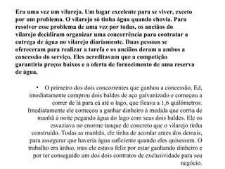 Era uma vez um vilarejo. Um lugar excelente para se viver, exceto
por um problema. O vilarejo só tinha água quando chovia. Para
resolver esse problema de uma vez por todas, os anciãos do
vilarejo decidiram organizar uma concorrência para contratar a
entrega de água no vilarejo diariamente. Duas pessoas se
ofereceram para realizar a tarefa e os anciãos deram a ambos a
concessão do serviço. Eles acreditavam que a competição
garantiria preços baixos e a oferta de fornecimento de uma reserva
de água.

        • O primeiro dos dois concorrentes que ganhou a concessão, Ed,
     imediatamente comprou dois baldes de aço galvanizado e começou a
                correr de lá para cá até o lago, que ficava a 1,6 quilômetros.
    Imediatamente ele começou a ganhar dinheiro à medida que corria de
         manhã à noite pegando água do lago com seus dois baldes. Ele os
               esvaziava no enorme tanque de concreto que o vilarejo tinha
      construído. Todas as manhãs, ele tinha de acordar antes dos demais,
     para assegurar que haveria água suficiente quando eles quisessem. O
    trabalho era árduo, mas ele estava feliz por estar ganhando dinheiro e
       por ter conseguido um dos dois contratos de exclusividade para seu
                                                                      negócio.
 