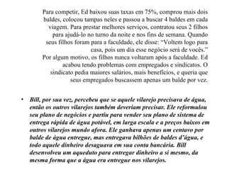 Para competir, Ed baixou suas taxas em 75%, comprou mais dois
        baldes, colocou tampas neles e passou a buscar 4 baldes em cada
          viagem. Para prestar melhores serviços, contratou seus 2 filhos
            para ajudá-lo no turno da noite e nos fins de semana. Quando
         seus filhos foram para a faculdade, ele disse: “Voltem logo para
                           casa, pois um dia esse negócio será de vocês.”
        Por algum motivo, os filhos nunca voltaram após a faculdade. Ed
                acabou tendo problemas com empregados e sindicatos. O
           sindicato pedia maiores salários, mais benefícios, e queria que
                   seus empregados buscassem apenas um balde por vez.


•   Bill, por sua vez, percebeu que se aquele vilarejo precisava de água,
    então os outros vilarejos também deveriam precisar. Ele reformulou
    seu plano de negócios e partiu para vender seu plano de sistema de
    entrega rápida de água potável, em larga escala e a preços baixos em
    outros vilarejos mundo afora. Ele ganhava apenas um centavo por
    balde de água entregue, mas entregava bilhões de baldes d’água, e
    todo aquele dinheiro desaguava em sua conta bancária. Bill
    desenvolveu um aqueduto para entregar dinheiro a si mesmo, da
    mesma forma que a água era entregue nos vilarejos.
 