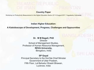 Country Paper
Workshop on Productivity Measurement in the Higher Education Sector (07-10 August 2017, Yogyakarta, Indonesia)
Indian Higher Education:
A Kaleidoscope of Development, Progress, Challenges and Oppournities
Dr. M M Bagali, PhD
Director
School of Management Studies,
Professor of Human Resource Management,
REVA University,
Bengaluru, India
SP Goyal
Principal Secretary to the Hon'ble Chief Minister
Government of Uttar Pradesh,
Fifth Floor, Lal Bahadur Shastri Bhawan,
Lucknow, India
 