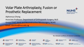 Volar Plate Arthroplasty, Fusion or
Prosthetic Replacement
Alphonsus Chong
Associate Professor, Department of Orthopaedic Surgery, NUS
Group Chief, Hand and Reconstructive Microsurgery, NUHS
Email: doscksa@nus.edu.sg
No relevant conflicts of interest to disclose
 