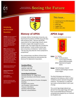 Issue 1




01
                                      American Pre-Optometric
                                    Association (APOA) Newsletter

Volume 1
May 2012




                                                                                                  This Issue…
                                                                                                     Introducing the First APOA Newsletter
                                                                                                     History of APOA
                                                                                                     APOA Logo
                                                                                                     Eyeglass Drive
Introducing                                                                                          APOA in 2011-2012
the First APOA
Newsletter
                                       History of APOA                                       APOA Logo
PURPOSE. The main purpose of
the APOA is to unify all pre-          In October 2010 at Florida State University, Liza          Original Logo Defined By Founders (below)
optometric groups nationwide           Hooks led the foundation of APOA along with
into one cohesive group, which         Alex Falb and Danny Shea. Falb was specifically
will strive to build a network
with other pre-optometric              responsible for the original logo artwork, which
students, optometry students,          included a single snake wrapped around a
optometrists, and eye care
industries.
                                       wingless staff. The original logo also included the
                                       Greek quotation “Lumen oculare tantum quis
GOAL. Seeing the Future is             mens est paratus ut itellectum,” which means
designed to inform, educate,
and motivate individuals               “The eye sees only what the mind is prepared to
interested in or pursuing careers      comprehend.”
in optometry, ophthalmology,
and vision related career fields.
This quarterly newsletter will         The combined ideas and efforts of these three         Colors: Red: Action
keep readers abreast of current        individuals materialized into what became the                 Black: Professionalism
issues in optometry, provide
information for pre-optometry
                                       American Pre-Optometric Association.                          Yellow: Sunny state of Florida
clubs, and include tips for                                                                                 (where APOA founded)
optometry school applications.
                                                                                                     White: Optometrist hospital
                                        Founding Officers                                                   duties
Thanks for your interest in the
APOA during our first year!             President: Liza Hooks
                                        Historian: Alex Falb                                 Design: Rod of Asclepius: God of
                                        FSU Trustee: Danny Shea                                      medicine and healing in ancient
NEWSLETTER EDITORS:
Nick Marso                              Advisor: Dr. Angel Rivera                                    Greek religion
(nickmarso@gmail.com)

Larezia Williams                        Current Board of Directors
(larezia@gmail.com)                     Executive Director: Dr. Angel Rivera                 The Rod of Asclepius was chosen as
                                        Executive Secretary to the Director: Jessica         opposed to the Caduceus, which is often
Feel free to email the editors          Chin                                                 mistakenly used to represent the god of
with any recommendations for            Chairman of the Board of Trustees: Kristopher        medicine. The Caduceus is a staff with
future newsletters.                                                                          two snakes entwined about it with a pair
                                        Dowding
                                        President: Chris Harlan                              of wings.
                                        Vice President: Fatima Ibrahim
                                        Treasurer: Nick Marso                                The current logo design (above) was
                                        Secretary: Namrata Patel                             derived from the original logo with input
                                        Historian: Larezia Williams                          from current APOA Board of Directors
                                                                                             and graphically designed by Lorri Gothard
                                                                                             (lorrikay@att.net).
 