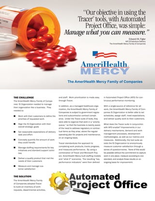 “Our objective in using the
                                                         Tracer tools, with Automated
                                                                                    ®



                                                            Project Ofﬁce, was simple:
                                                     Manage what you can measure.”
                                                                                                                            Edward M. Figlar
                                                                                                                       AVP, IS Solutions Delivery
                                                                                                      The AmeriHealth Mercy Family of Companies




THE CHALLENGE                                  and staff. Work prioritization is made easy      in Automated Project Ofﬁce (APO) for con-
The AmeriHealth Mercy Family of Compa-         through Tracer.                                  tinuous performance monitoring.
nies’ IS Organization needed to manage
                                               In addition, as a managed healthcare orga-       With a single-source of reference for all
their organization like a business. They
                                               nization, the AmeriHealth Mercy Family of        work, the AmeriHealth Mercy Family of Com-
needed to:
                                               Companies is subject to government regula-       panies IS Organization is better able to set
■   Work with their customers to deﬁne the     tions and subcontractor contract compli-         schedules, assign staff, meet expectations,
    priorities of requested work               ance. Under the Tracer suite of tools, they      and deliver quality work to their customers.
                                               were able to organize that work in a “priority
■   Align the IS Organization with their                                                        What does the Tracer suite in conjunction
                                               queue,” so that the business is keenly aware
    overall strategic goals                                                                     with APO enable? Improvements in our
                                               of the need to address regulatory or contrac-
                                               tual items as they arise, above the regular      delivery mechanisms, demand and work
■   Set reasonable expectations of delivery
    date and effort                            operating plan for projects and maintenance,     management processes, development
                                               on an ongoing basis.                             methodologies, as well as our metrics and
■   Concisely quantify the amount of work                                                       measures. Additionally, the tool suite as-
    they could handle                          Tracer standardizes the approach to              sists the IS Organization to anonymously
                                               completing work products, tracks progress,       measure customer satisfaction through a
■   Manage stafﬁng requirements for key
    initiatives and standard support activi-   and measures performance. By using a             series of questionnaires. None of this would
    ties                                       combination of Tracer and Microsoft Proj-        be possible without the commitment to capture
                                               ect, AmeriHealth Mercy built stafﬁng models      work in one place, measure according to one
■   Deliver a quality product that met the     and “what if” scenarios. The resulting “key      standard, and analyze those results on an
    needs of their customers
                                               performance indicators” were then deﬁned         ongoing basis for improvement.
■   Measure and manage cus-
    tomer satisfaction


THE SOLUTION
The AmeriHealth Mercy Family
of Companies adopted Tracer
to build an inventory of work
requests, departmental activities,
 