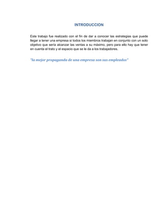 INTRODUCCION
Este trabajo fue realizado con el fin de dar a conocer las estrategias que puede
llegar a tener una empresa si todos los miembros trabajan en conjunto con un solo
objetivo que sería alcanzar las ventas a su máximo, pero para ello hay que tener
en cuenta el trato y el espacio que se le da a los trabajadores.
“la mejor propaganda de una empresa son sus empleados”
 