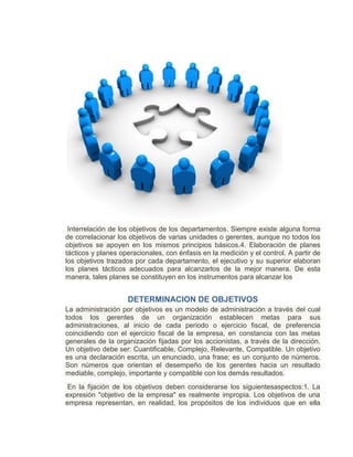 Interrelación de los objetivos de los departamentos. Siempre existe alguna forma
de correlacionar los objetivos de varias unidades o gerentes, aunque no todos los
objetivos se apoyen en los mismos principios básicos.4. Elaboración de planes
tácticos y planes operacionales, con énfasis en la medición y el control. A partir de
los objetivos trazados por cada departamento, el ejecutivo y su superior elaboran
los planes tácticos adecuados para alcanzarlos de la mejor manera. De esta
manera, tales planes se constituyen en los instrumentos para alcanzar los
DETERMINACION DE OBJETIVOS
La administración por objetivos es un modelo de administración a través del cual
todos los gerentes de un organización establecen metas para sus
administraciones, al inicio de cada periodo o ejercicio fiscal, de preferencia
coincidiendo con el ejercicio fiscal de la empresa, en constancia con las metas
generales de la organización fijadas por los accionistas, a través de la dirección.
Un objetivo debe ser: Cuantificable, Complejo, Relevante, Compatible. Un objetivo
es una declaración escrita, un enunciado, una frase; es un conjunto de números.
Son números que orientan el desempeño de los gerentes hacia un resultado
mediable, complejo, importante y compatible con los demás resultados.
En la fijación de los objetivos deben considerarse los siguientesaspectos:1. La
expresión "objetivo de la empresa" es realmente impropia. Los objetivos de una
empresa representan, en realidad, los propósitos de los individuos que en ella
 