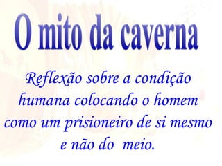 Reflexão sobre a condição humana colocando o homem como um prisioneiro de si mesmo e não do  meio. 