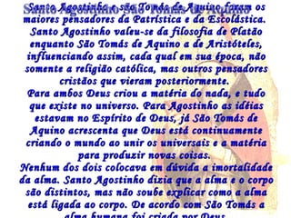 Santo Agostinho e são Tomás de Aquino foram os maiores pensadores da Patrística e da Escolástica.  Santo Agostinho valeu-se da filosofia de Platão enquanto São Tomás de Aquino a de Aristóteles, influenciando assim, cada qual em sua época, não somente a religião católica, mas outros pensadores cristãos que vieram posteriormente.  Para ambos Deus criou a matéria do nada, e tudo que existe no universo. Para Agostinho as idéias estavam no  Espírito de Deus, já São Tomás de Aquino  acrescenta que Deus está continuamente criando o mundo ao unir os universais e a matéria para produzir novas coisas.  Nenhum dos dois colocava em dúvida a imortalidade da alma. Santo Agostinho dizia que a alma e o corpo são distintos, mas não soube explicar como a alma está ligada ao corpo. De acordo com São Tomás a alma humana foi criada por Deus. 