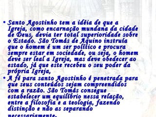 Santo Agostinho tem a idéia de que a Igreja, como encarnação mundana da cidade de Deus, devia ter total superioridade sobre o Estado. São Tomás de Aquino instruía que o homem é um ser político e procura sempre estar em sociedade, ou seja, o homem deve ser leal a Igreja, mas deve obedecer ao estado, já que este recebeu o seu poder da própria Igreja,  A fé para santo Agostinho é penetrada para que seus conteúdos sejam compreendidos com a razão. São Tomás consegue estabelecer um equilíbrio nessa relação, entre a filosofia e a teologia, fazendo distinção e não as separando necessariamente .   