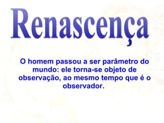 O homem passou a ser parâmetro do mundo: ele torna-se objeto de observação, ao mesmo tempo que é o observador.  