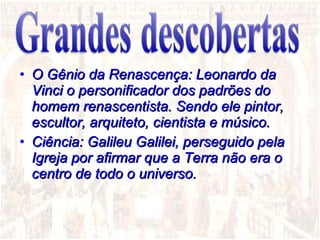 O Gênio da Renascença: Leonardo da Vinci o personificador dos padrões do homem renascentista. Sendo ele pintor, escultor, arquiteto, cientista e músico. Ciência: Galileu Galilei, perseguido pela Igreja por afirmar que a Terra não era o centro de todo o universo. 