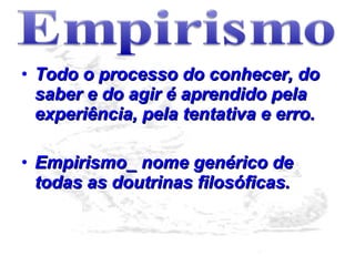 Todo o processo do conhecer, do saber e do agir é aprendido pela experiência, pela tentativa e erro.  Empirismo_ nome genérico de todas as doutrinas filosóficas. 