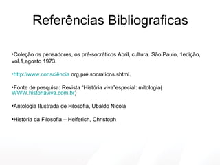 Referências Bibliograficas Coleção os pensadores, os pré-socráticos Abril, cultura. São Paulo, 1edição,  vol.1,agosto 1973. http://www.consciência  org,pré.socraticos.shtml. Fonte de pesquisa: Revista “História viva”especial: mitologia( WWW.historiaviva.com.br ) Antologia Ilustrada de Filosofia, Ubaldo Nicola História da Filosofia – Helferich, Christoph 