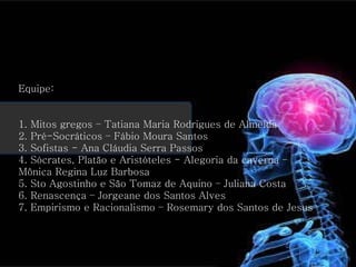 Equipe: 1. Mitos gregos – Tatiana Maria Rodrigues de Almeida 2. Pré-Socráticos – Fábio Moura Santos 3. Sofistas - Ana Cláudia Serra Passos  4. Sócrates, Platão e Aristóteles - Alegoria da caverna –  Mônica Regina Luz Barbosa 5. Sto Agostinho e São Tomaz de Aquino – Juliana Costa 6. Renascença – Jorgeane dos Santos Alves 7. Empirismo e Racionalismo – Rosemary dos Santos de Jesus  