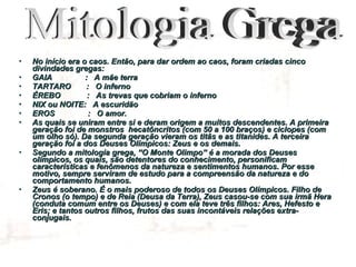 No início era o caos. Então, para dar ordem ao caos, foram criadas cinco divindades gregas: GAIA  :  A mãe terra TARTARO  :  O inferno ÉREBO  :  As trevas que cobriam o inferno NIX ou NOITE:  A escuridão EROS  :  O amor. As quais se uniram entre si e deram origem a muitos descendentes. A primeira geração foi de monstros  hecatôncritos (com 50 a 100 braços) e ciclopes (com um olho só). Da segunda geração vieram os titãs e as titanides. A terceira geração foi a dos Deuses Olímpicos: Zeus e os demais. Segundo a mitologia grega, “O Monte Olimpo” é a morada dos Deuses olímpicos, os quais, são detentores do conhecimento, personificam características e fenômenos da natureza e sentimentos humanos. Por esse motivo, sempre serviram de estudo para a compreensão da natureza e do comportamento humanos. Zeus é soberano. É o mais poderoso de todos os Deuses Olímpicos. Filho de Cronos (o tempo) e de Reia (Deusa da Terra), Zeus casou-se com sua irmã Hera (conduta comum entre os Deuses) e com ela teve três filhos: Ares, Hefesto e Eris; e tantos outros filhos, frutos das suas incontáveis relações extra-conjugais.  Mitologia Grega 