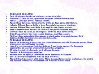 OS DEUSES DO OLIMPO:  Zeus: O rei conquistador de mulheres, poderoso e infiel. Poseidon: O Deus do mar, que habita as águas. Criador dos tsunamis. Hades: O Deus das trevas. Habita o inferno. Apolo: Deus da beleza. Como Artémis, é filho de Zeus com a titanide Leto. Hefesto: Filho de Zeus e de Hera, é um Deus disforme, porém talentoso. Hermes: Filho de Zeus com Maia, é um espírito vivo, ligeiro e astuto. Ares: Apesar de bom amante, é o Deus das forças destruidoras da guerra. Dionísio: Deus do vinho, da embriaguez. È filho de Zeus com Sêmela. Eros: Deus portador dos mais loucos desejos e instintos sexuais. Pã: É um Deus secundário. Com pernas e pés de cabra e corpo de homem, Pã é desencadeador das maiores confusões da Arcádia.  AS DEUSAS DO OLIMPO:  Apesar de poderosas e belas, elas têm comportamentos mortais. Casam-se, geram filhos e ressentem-se dos Deuses machos. Hera: É o correspondente feminino de Zeus. É sua irmã e esposa. É a Deusa do casamento e do lar; mas uma mulher ciumenta e vingativa. Afrodite: Irresistível e fecunda; ela é a Deusa do amor. Deméter: A divindade das estações. Artemis: Irmã de Apolo; é uma Deusa bela e destemida e caçadora. Eris: É a Deusa da discórdia. Filha de Zeus e de Hera. Atena: Filha de Zeus com a titã Métis; Atena é possuidora de dotes intelectuais. Ela ensina aos homens a manipular ferramentas e às mulheres a tecer e tear.  