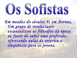 Em meados do séculos V, em Atenas, Um grupo de intelectuais escandalizou os filósofos da época ao fazer do saber uma profissão, oferecendo aulas de retórica e eloquência para os jovens. 