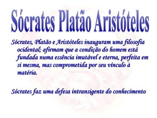 Sócrates, Platão e Aristóteles inauguram uma filosofia ocidental; afirmam que a condição do homem está fundada numa essência imutável e eterna, perfeita em si mesma, mas comprometida por seu vínculo à matéria. Sócrates faz uma defesa intransigente do conhecimento  