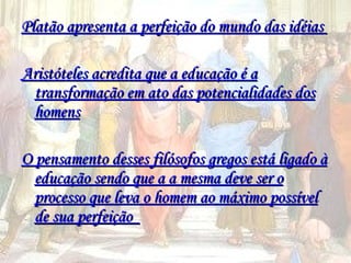 Platão apresenta a perfeição do mundo das idéias  Aristóteles acredita que a educação é a transformação em ato das potencialidades dos homens O pensamento desses filósofos gregos está ligado à educação sendo que a a mesma deve ser o processo que leva o homem ao máximo possível de sua perfeição  