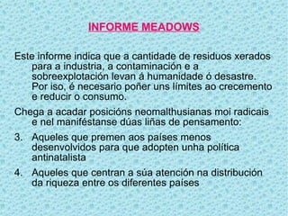 INFORME MEADOWS

Este informe indica que a cantidade de residuos xerados
   para a industria, a contaminación e a
   sobreexplotación levan á humanidade ó desastre.
   Por iso, é necesario poñer uns límites ao crecemento
   e reducir o consumo.
Chega a acadar posicións neomalthusianas moi radicais
   e nel maniféstanse dúas liñas de pensamento:
3. Aqueles que premen aos países menos
   desenvolvidos para que adopten unha política
   antinatalista
4. Aqueles que centran a súa atención na distribución
   da riqueza entre os diferentes países
 