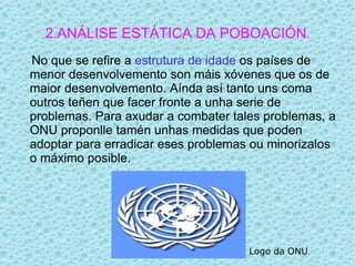 2.ANÁLISE ESTÁTICA DA POBOACIÓN.
No que se refire a estrutura de idade os países de
menor desenvolvemento son máis xóvenes que os de
maior desenvolvemento. Aínda así tanto uns coma
outros teñen que facer fronte a unha serie de
problemas. Para axudar a combater tales problemas, a
ONU proponlle tamén unhas medidas que poden
adoptar para erradicar eses problemas ou minorizalos
o máximo posible.




                                     Logo da ONU.
 