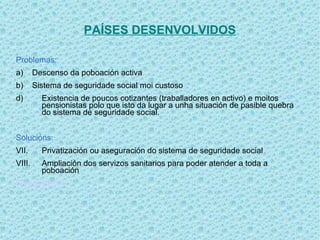 PAÍSES DESENVOLVIDOS

Problemas:
a)      Descenso da poboación activa
b)      Sistema de seguridade social moi custoso
d)        Existencia de poucos cotizantes (traballadores en activo) e moitos
          pensionistas polo que isto da lugar a unha situación de pasible quebra
          do sistema de seguridade social.


Solucións:
VII.      Privatización ou aseguración do sistema de seguridade social
VIII.     Ampliación dos servizos sanitarios para poder atender a toda a
          poboación
Diapositiva 16
 