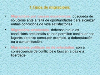 1.Tipos de migracións:

•   Migracións por causas económicas: búsqueda de
    solucións ante a falta de oportunidades para alcanzar
    unhas condicións de vida satisfactorias
•   Migracións ambientais: débense a que as
    condicións ambientais xa non permiten continuar nos
    lugares de orixe como,por exemplo, a deforestación
    ou a contaminación.
•   Migracións políticas ou de refuxiados: son a
    consecuencia de conflictos e buscan a paz e a
    liberdade
 