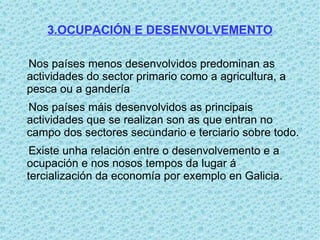 3.OCUPACIÓN E DESENVOLVEMENTO

Nos países menos desenvolvidos predominan as
actividades do sector primario como a agricultura, a
pesca ou a gandería
Nos países máis desenvolvidos as principais
actividades que se realizan son as que entran no
campo dos sectores secundario e terciario sobre todo.
 Existe unha relación entre o desenvolvemento e a
ocupación e nos nosos tempos da lugar á
tercialización da economía por exemplo en Galicia.
 