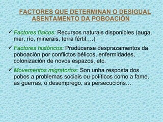 FACTORES QUE DETERMINAN O DESIGUAL
       ASENTAMENTO DA POBOACIÓN

 Factores físicos: Recursos naturais disponibles (auga,
  mar, río, minerais, terra fértil….)
 Factores históricos: Prodúcense desprazamentos da
  poboación por conflictos bélicos, enfermidades,
  colonización de novos espazos, etc.
 Movementos migratorios: Son unha resposta dos
  pobos a problemas sociais ou políticos como a fame,
  as guerras, o desemprego, as persecucións…
 