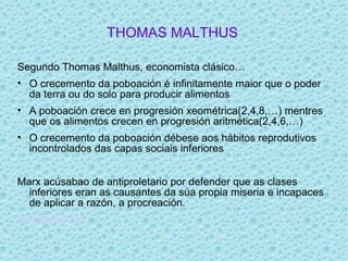 THOMAS MALTHUS

Segundo Thomas Malthus, economista clásico…
• O crecemento da poboación é infinitamente maior que o poder
  da terra ou do solo para producir alimentos
• A poboación crece en progresión xeométrica(2,4,8,…) mentres
  que os alimentos crecen en progresión aritmética(2,4,6,…)
• O crecemento da poboación débese aos hábitos reprodutivos
  incontrolados das capas sociais inferiores


Marx acúsabao de antiproletario por defender que as clases
  inferiores eran as causantes da súa propia miseria e incapaces
  de aplicar a razón, a procreación.
Diapositiva 10
 