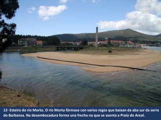 12- Esteiro do río Morto. O río Morto fórmase con varios regos que baixan da aba sur da serra
do Barbanza. Na desembocadura forma una frecha na que se asenta a Praia do Areal.
 
