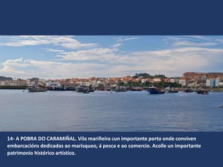 14- A POBRA DO CARAMIÑAL. Vila mariñeira cun importante porto onde conviven
embarcacións dedicadas ao marisqueo, á pesca e ao comercio. Acolle un importante
patrimonio histórico artístico.
 