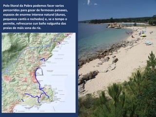 Polo litoral da Pobra podemos facer varios
percorridos para gozar de fermosas paisaxes,
espazos de enorme interese natural (dunas,
pequenos cantís e rochedos) e, se o tempo o
permite, refrescarse cun baño nalgunha das
praias de máis sona da ría.
 