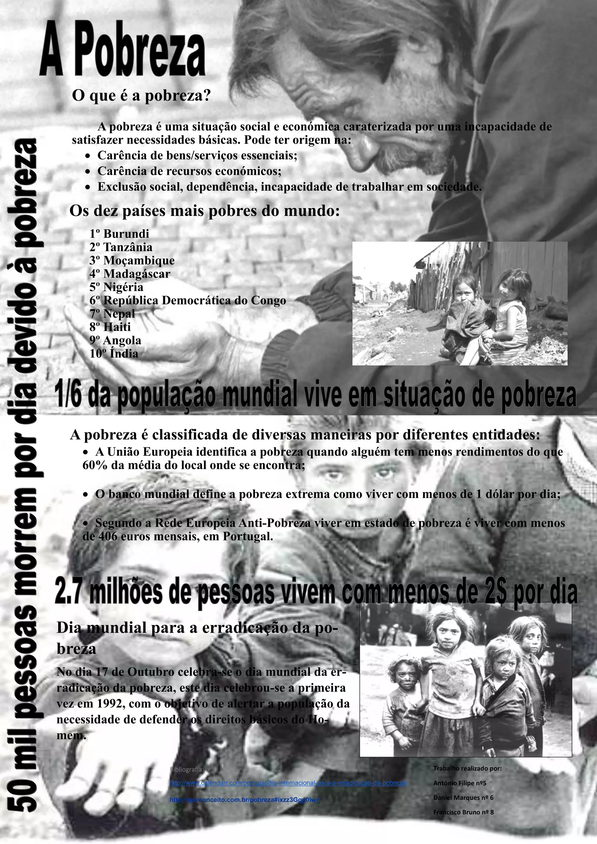 O que é a pobreza?
A pobreza é uma situação social e económica caraterizada por uma incapacidade de satisfazer necessidades básicas. Pode ter origem na:
Carência de bens/serviços essenciais;
Carência de recursos económicos;
Exclusão social, dependência, incapacidade de trabalhar em sociedade.
A pobreza é classificada de diversas maneiras por diferentes entidades:
A União Europeia identifica a pobreza quando alguém tem menos rendimentos do que 60% da média do local onde se encontra;
O banco mundial define a pobreza extrema como viver com menos de 1 dólar por dia;
Segundo a Rede Europeia Anti-Pobreza viver em estado de pobreza é viver com menos de 406 euros mensais, em Portugal.
Trabalho realizado por:
António Filipe nº5
Daniel Marques nº 6
Francisco Bruno nº 8
Os dez países mais pobres do mundo:
1º Burundi
2º Tanzânia
3º Moçambique
4º Madagáscar
5º Nigéria
6º República Democrática do Congo
7º Nepal
8º Haiti
9º Angola
10º Índia
Dia mundial para a erradicação da po- breza
No dia 17 de Outubro celebra-se o dia mundial da er- radicação da pobreza, este dia celebrou-se a primeira vez em 1992, com o objetivo de alertar a população da necessidade de defender os direitos básicos do Ho- mem.
Bibliografia:
http://www.calendarr.com/portugal/dia-internacional-para-a-erradicacao-da-pobreza/
http://queconceito.com.br/pobreza#ixzz3Ggp0lwrj