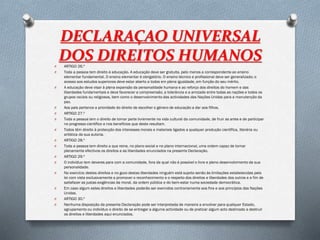DECLARAÇAO UNIVERSAL
DOS DIREITOS HUMANOSO ARTIGO 26.º
O Toda a pessoa tem direito à educação. A educação deve ser gratuita, pelo menos a correspondente ao ensino
elementar fundamental. O ensino elementar é obrigatório. O ensino técnico e profissional deve ser generalizado; o
acesso aos estudos superiores deve estar aberto a todos em plena igualdade, em função do seu mérito.
O A educação deve visar à plena expansão da personalidade humana e ao reforço dos direitos do homem e das
liberdades fundamentais e deve favorecer a compreensão, a tolerância e a amizade entre todas as nações e todos os
grupos raciais ou religiosos, bem como o desenvolvimento das actividades das Nações Unidas para a manutenção da
paz.
O Aos pais pertence a prioridade do direito de escolher o género de educação a dar aos filhos.
O ARTIGO 27.º
O Toda a pessoa tem o direito de tomar parte livremente na vida cultural da comunidade, de fruir as artes e de participar
no progresso científico e nos benefícios que deste resultam.
O Todos têm direito à protecção dos interesses morais e materiais ligados a qualquer produção científica, literária ou
artística da sua autoria.
O ARTIGO 28.º
O Toda a pessoa tem direito a que reine, no plano social e no plano internacional, uma ordem capaz de tornar
plenamente efectivos os direitos e as liberdades enunciados na presente Declaração.
O ARTIGO 29.º
O O indivíduo tem deveres para com a comunidade, fora da qual não é possível o livre e pleno desenvolvimento da sua
personalidade.
O No exercício destes direitos e no gozo destas liberdades ninguém está sujeito senão às limitações estabelecidas pela
lei com vista exclusivamente a promover o reconhecimento e o respeito dos direitos e liberdades dos outros e a fim de
satisfazer as justas exigências da moral, da ordem pública e do bem-estar numa sociedade democrática.
O Em caso algum estes direitos e liberdades poderão ser exercidos contrariamente aos fins e aos princípios das Nações
Unidas.
O ARTIGO 30.º
O Nenhuma disposição da presente Declaração pode ser interpretada de maneira a envolver para qualquer Estado,
agrupamento ou indivíduo o direito de se entregar a alguma actividade ou de praticar algum acto destinado a destruir
os direitos e liberdades aqui enunciados.
 