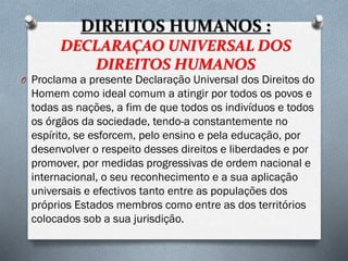 DIREITOS HUMANOS :
DECLARAÇAO UNIVERSAL DOS
DIREITOS HUMANOS
O Proclama a presente Declaração Universal dos Direitos do
Homem como ideal comum a atingir por todos os povos e
todas as nações, a fim de que todos os indivíduos e todos
os órgãos da sociedade, tendo-a constantemente no
espírito, se esforcem, pelo ensino e pela educação, por
desenvolver o respeito desses direitos e liberdades e por
promover, por medidas progressivas de ordem nacional e
internacional, o seu reconhecimento e a sua aplicação
universais e efectivos tanto entre as populações dos
próprios Estados membros como entre as dos territórios
colocados sob a sua jurisdição.
 