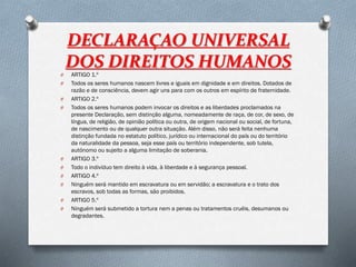 DECLARAÇAO UNIVERSAL
DOS DIREITOS HUMANOS
O ARTIGO 1.º
O Todos os seres humanos nascem livres e iguais em dignidade e em direitos. Dotados de
razão e de consciência, devem agir uns para com os outros em espírito de fraternidade.
O ARTIGO 2.º
O Todos os seres humanos podem invocar os direitos e as liberdades proclamados na
presente Declaração, sem distinção alguma, nomeadamente de raça, de cor, de sexo, de
língua, de religião, de opinião política ou outra, de origem nacional ou social, de fortuna,
de nascimento ou de qualquer outra situação. Além disso, não será feita nenhuma
distinção fundada no estatuto político, jurídico ou internacional do país ou do território
da naturalidade da pessoa, seja esse país ou território independente, sob tutela,
autónomo ou sujeito a alguma limitação de soberania.
O ARTIGO 3.º
O Todo o indivíduo tem direito à vida, à liberdade e à segurança pessoal.
O ARTIGO 4.º
O Ninguém será mantido em escravatura ou em servidão; a escravatura e o trato dos
escravos, sob todas as formas, são proibidos.
O ARTIGO 5.º
O Ninguém será submetido a tortura nem a penas ou tratamentos cruéis, desumanos ou
degradantes.
 