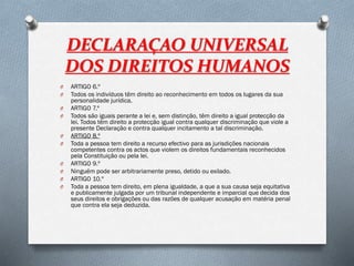 DECLARAÇAO UNIVERSAL
DOS DIREITOS HUMANOS
O ARTIGO 6.º
O Todos os indivíduos têm direito ao reconhecimento em todos os lugares da sua
personalidade jurídica.
O ARTIGO 7.º
O Todos são iguais perante a lei e, sem distinção, têm direito a igual protecção da
lei. Todos têm direito a protecção igual contra qualquer discriminação que viole a
presente Declaração e contra qualquer incitamento a tal discriminação.
O ARTIGO 8.º
O Toda a pessoa tem direito a recurso efectivo para as jurisdições nacionais
competentes contra os actos que violem os direitos fundamentais reconhecidos
pela Constituição ou pela lei.
O ARTIGO 9.º
O Ninguém pode ser arbitrariamente preso, detido ou exilado.
O ARTIGO 10.º
O Toda a pessoa tem direito, em plena igualdade, a que a sua causa seja equitativa
e publicamente julgada por um tribunal independente e imparcial que decida dos
seus direitos e obrigações ou das razões de qualquer acusação em matéria penal
que contra ela seja deduzida.
 