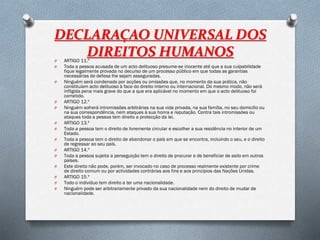 DECLARAÇAO UNIVERSAL DOS
DIREITOS HUMANOSO ARTIGO 11.º
O Toda a pessoa acusada de um acto delituoso presume-se inocente até que a sua culpabilidade
fique legalmente provada no decurso de um processo público em que todas as garantias
necessárias de defesa lhe sejam asseguradas.
O Ninguém será condenado por acções ou omissões que, no momento da sua prática, não
constituíam acto delituoso à face do direito interno ou internacional. Do mesmo modo, não será
infligida pena mais grave do que a que era aplicável no momento em que o acto delituoso foi
cometido.
O ARTIGO 12.º
O Ninguém sofrerá intromissões arbitrárias na sua vida privada, na sua família, no seu domicílio ou
na sua correspondência, nem ataques à sua honra e reputação. Contra tais intromissões ou
ataques toda a pessoa tem direito a protecção da lei.
O ARTIGO 13.º
O Toda a pessoa tem o direito de livremente circular e escolher a sua residência no interior de um
Estado.
O Toda a pessoa tem o direito de abandonar o país em que se encontra, incluindo o seu, e o direito
de regressar ao seu país.
O ARTIGO 14.º
O Toda a pessoa sujeita a perseguição tem o direito de procurar e de beneficiar de asilo em outros
países.
O Este direito não pode, porém, ser invocado no caso de processo realmente existente por crime
de direito comum ou por actividades contrárias aos fins e aos princípios das Nações Unidas.
O ARTIGO 15.º
O Todo o indivíduo tem direito a ter uma nacionalidade.
O Ninguém pode ser arbitrariamente privado da sua nacionalidade nem do direito de mudar de
nacionalidade.
 